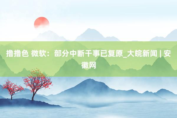 撸撸色 微软：部分中断干事已复原_大皖新闻 | 安徽网