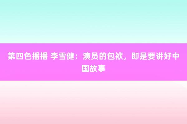 第四色播播 李雪健：演员的包袱，即是要讲好中国故事