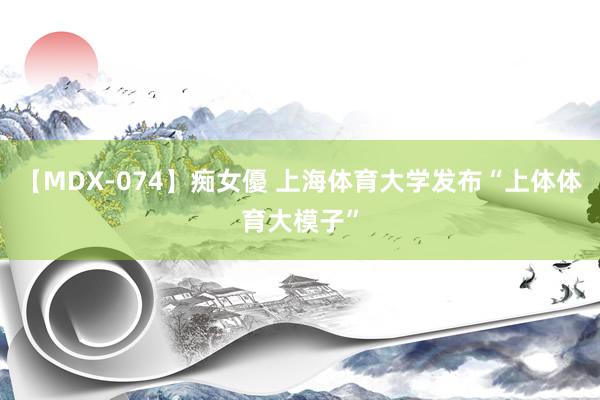 【MDX-074】痴女優 上海体育大学发布“上体体育大模子”