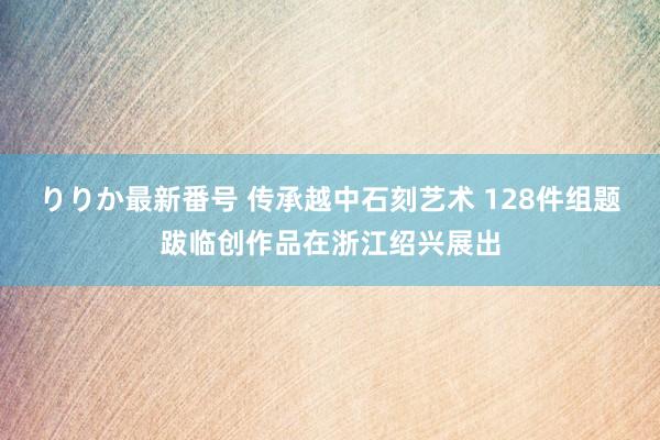 りりか最新番号 传承越中石刻艺术 128件组题跋临创作品在浙江绍兴展出
