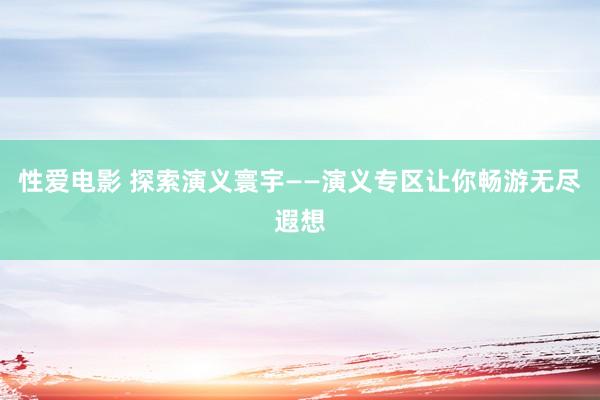 性爱电影 探索演义寰宇——演义专区让你畅游无尽遐想