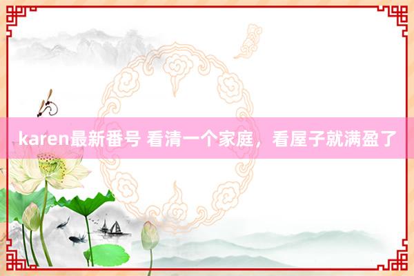 karen最新番号 看清一个家庭，看屋子就满盈了