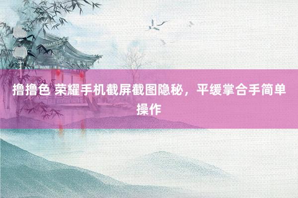 撸撸色 荣耀手机截屏截图隐秘，平缓掌合手简单操作
