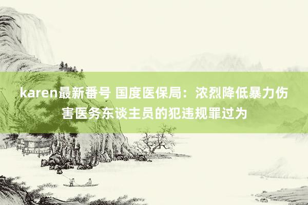 karen最新番号 国度医保局：浓烈降低暴力伤害医务东谈主员的犯违规罪过为