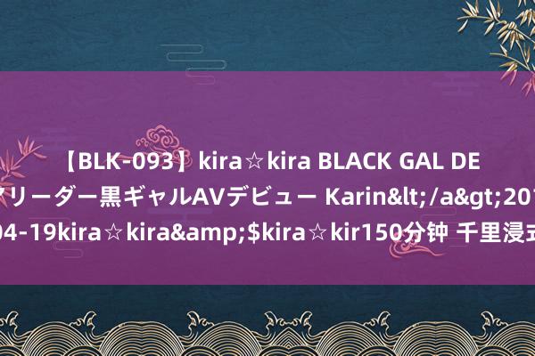 【BLK-093】kira☆kira BLACK GAL DEBUT 元・有名球団チアリーダー黒ギャルAVデビュー Karin</a>2013-04-19kira☆kira&$kira☆kir150分钟 千里浸式旅游是怎样的体验？