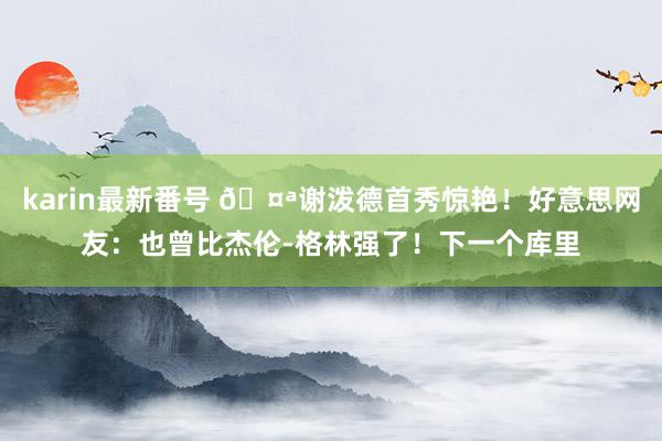 karin最新番号 ?谢泼德首秀惊艳!好意思网友:也曾比杰伦-格林强了!下一个库里