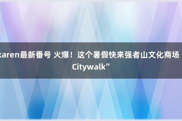 karen最新番号 火爆！这个暑假快来强者山文化商场“Citywalk”