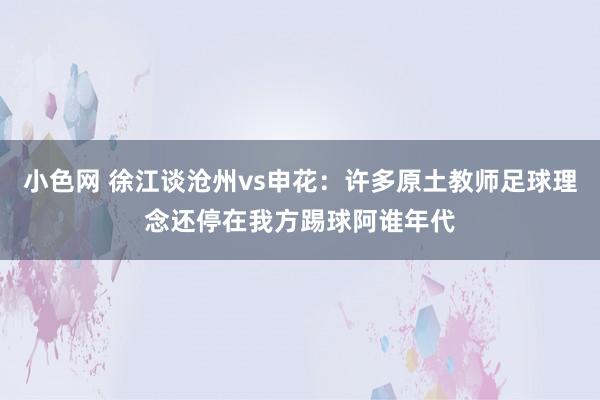 小色网 徐江谈沧州vs申花:许多原土教师足球理念还停在我方踢球阿谁年代