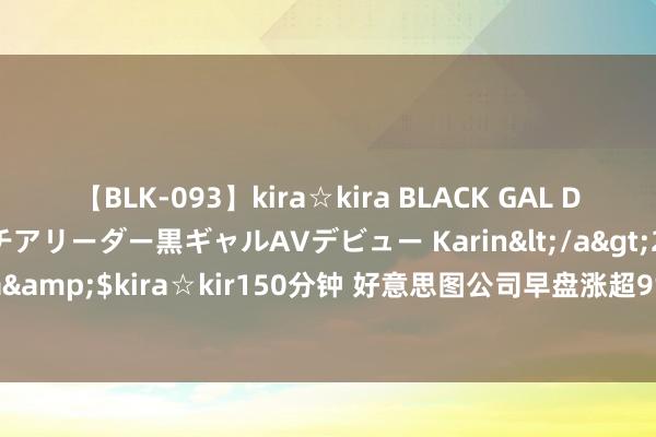【BLK-093】kira☆kira BLACK GAL DEBUT 元・有名球団チアリーダー黒ギャルAVデビュー Karin</a>2013-04-19kira☆kira&$kira☆kir150分钟 好意思图公司早盘涨超9% 瞻望上半年经搭救净利同比增逾80%