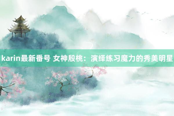 karin最新番号 女神殷桃:演绎练习魔力的秀美明星