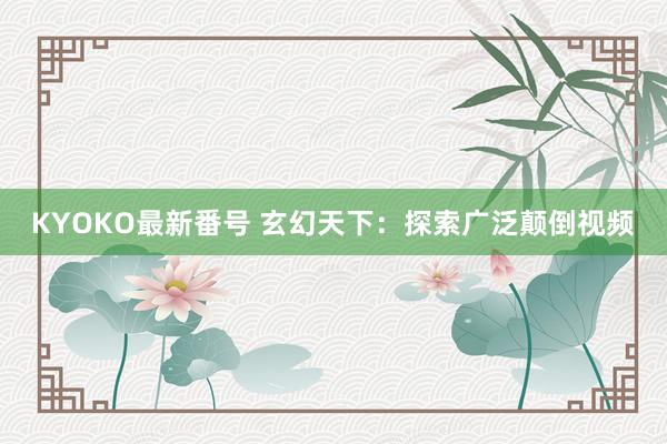 KYOKO最新番号 玄幻天下：探索广泛颠倒视频