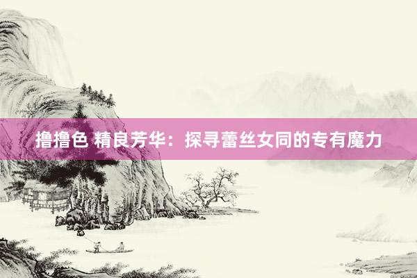 撸撸色 精良芳华：探寻蕾丝女同的专有魔力