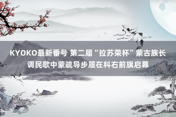 KYOKO最新番号 第二届“拉苏荣杯”蒙古族长调民歌中蒙疏导步履在科右前旗启幕