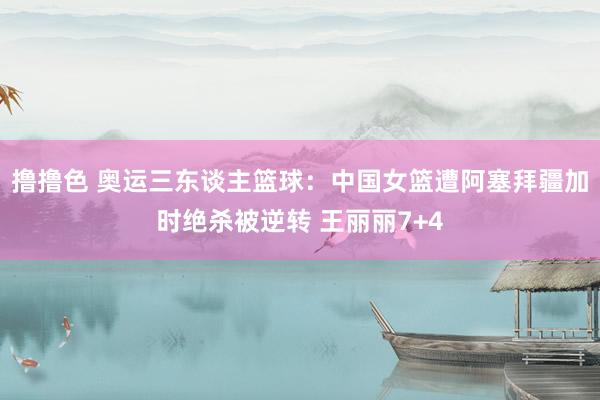 撸撸色 奥运三东谈主篮球：中国女篮遭阿塞拜疆加时绝杀被逆转 王丽丽7+4