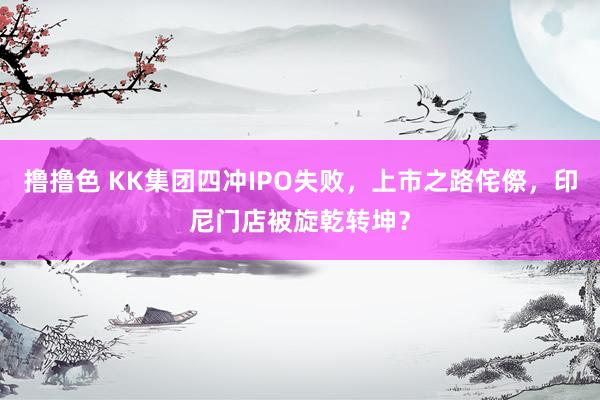 撸撸色 KK集团四冲IPO失败，上市之路侘傺，印尼门店被旋乾转坤？