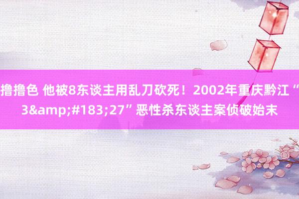 撸撸色 他被8东谈主用乱刀砍死！2002年重庆黔江“3&#183;27”恶性杀东谈主案侦破始末