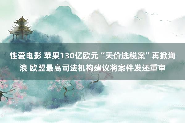 性爱电影 苹果130亿欧元“天价逃税案”再掀海浪 欧盟最高司法机构建议将案件发还重审