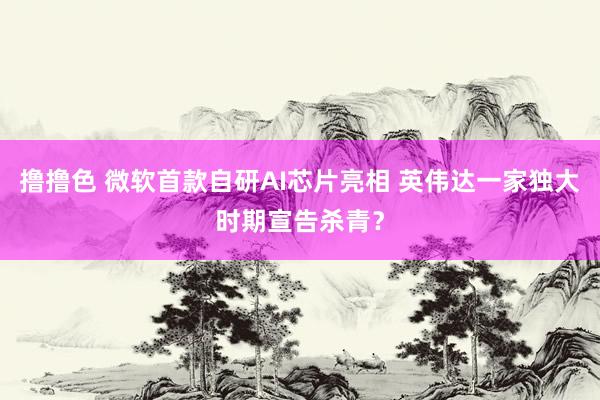 撸撸色 微软首款自研AI芯片亮相 英伟达一家独大时期宣告杀青？