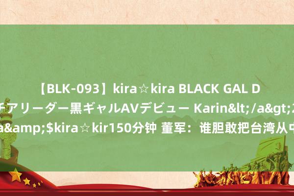 【BLK-093】kira☆kira BLACK GAL DEBUT 元・有名球団チアリーダー黒ギャルAVデビュー Karin</a>2013-04-19kira☆kira&$kira☆kir150分钟 董军：谁胆敢把台湾从中国差别出去 必将冲坚毁锐、自取腐化