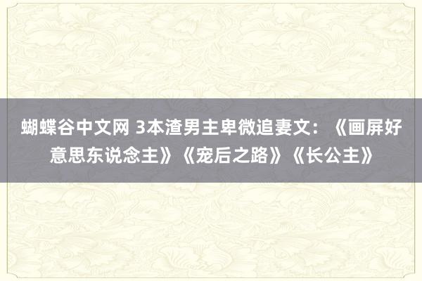 蝴蝶谷中文网 3本渣男主卑微追妻文：《画屏好意思东说念主》《宠后之路》《长公主》