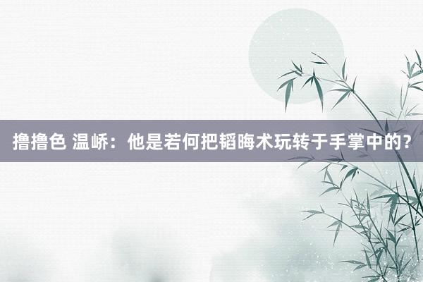 撸撸色 温峤：他是若何把韬晦术玩转于手掌中的？