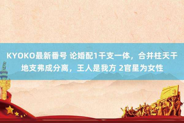 KYOKO最新番号 论婚配1干支一体,合并柱天干地支弗成分离,王人是我方 2官星为女性