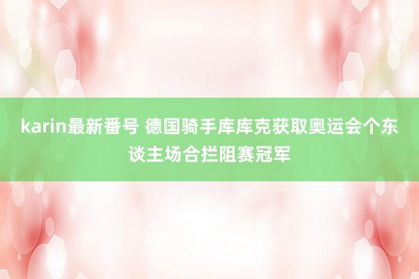 karin最新番号 德国骑手库库克获取奥运会个东谈主场合拦阻赛冠军