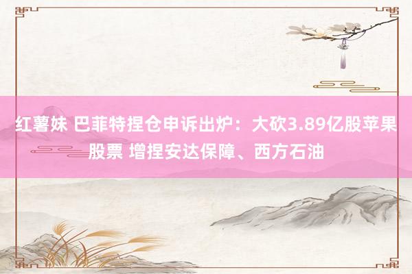 红薯妹 巴菲特捏仓申诉出炉：大砍3.89亿股苹果股票 增捏安达保障、西方石油