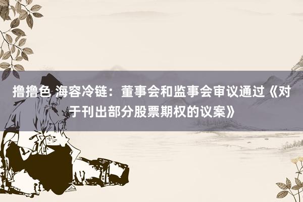 撸撸色 海容冷链：董事会和监事会审议通过《对于刊出部分股票期权的议案》