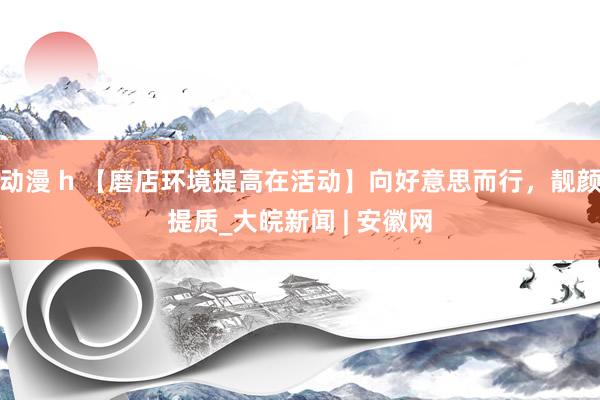 动漫 h 【磨店环境提高在活动】向好意思而行，靓颜提质_大皖新闻 | 安徽网