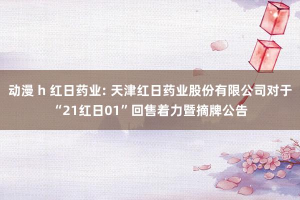 动漫 h 红日药业: 天津红日药业股份有限公司对于“21红日01”回售着力暨摘牌公告