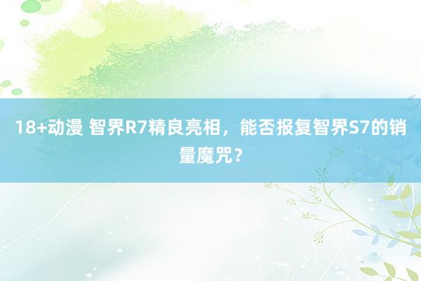 18+动漫 智界R7精良亮相，能否报复智界S7的销量魔咒？