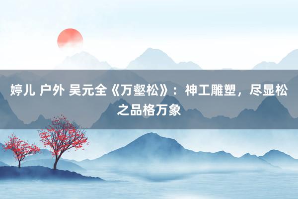 婷儿 户外 吴元全《万壑松》：神工雕塑，尽显松之品格万象
