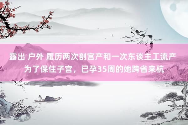 露出 户外 履历两次剖宫产和一次东谈主工流产 为了保住子宫，已孕35周的她跨省来杭