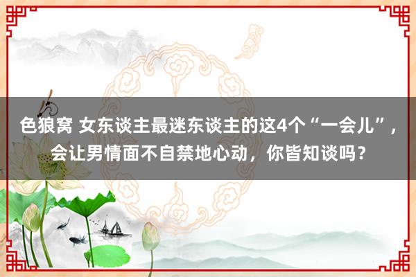 色狼窝 女东谈主最迷东谈主的这4个“一会儿”，会让男情面不自禁地心动，你皆知谈吗？