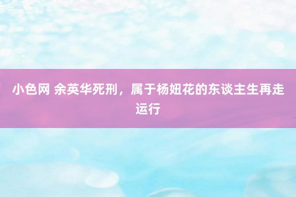 小色网 余英华死刑，属于杨妞花的东谈主生再走运行