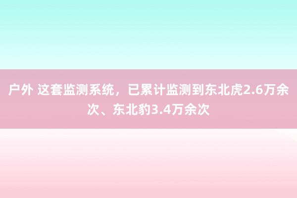 户外 这套监测系统，已累计监测到东北虎2.6万余次、东北豹3.4万余次
