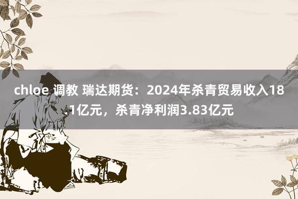 chloe 调教 瑞达期货：2024年杀青贸易收入18.1亿元，杀青净利润3.83亿元