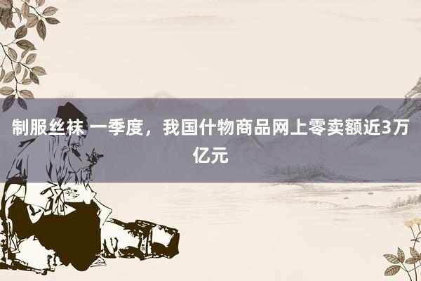 制服丝袜 一季度，我国什物商品网上零卖额近3万亿元