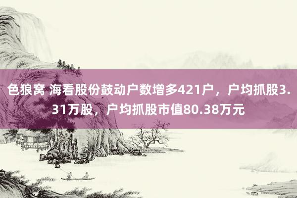 色狼窝 海看股份鼓动户数增多421户，户均抓股3.31万股，户均抓股市值80.38万元