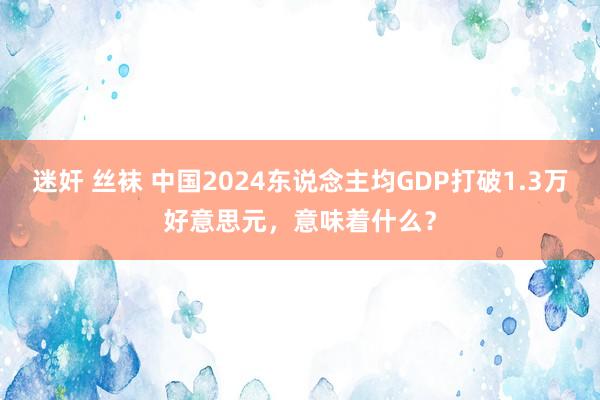 迷奸 丝袜 中国2024东说念主均GDP打破1.3万好意思元，意味着什么？