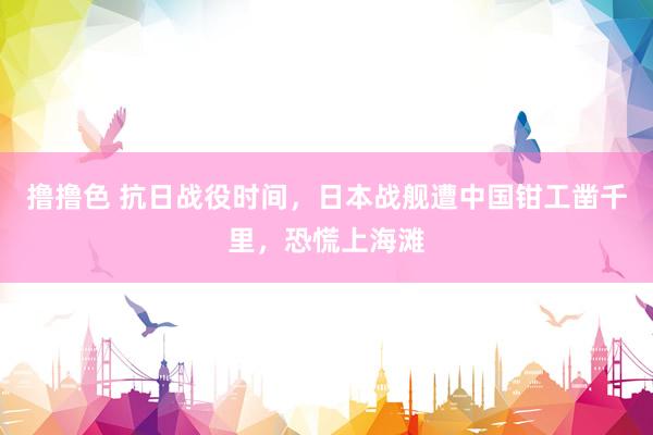 撸撸色 抗日战役时间，日本战舰遭中国钳工凿千里，恐慌上海滩