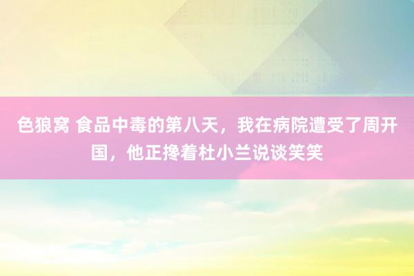 色狼窝 食品中毒的第八天，我在病院遭受了周开国，他正搀着杜小兰说谈笑笑