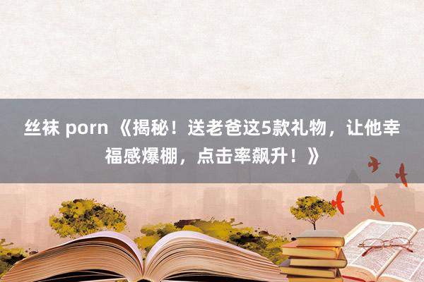 丝袜 porn 《揭秘！送老爸这5款礼物，让他幸福感爆棚，点击率飙升！》