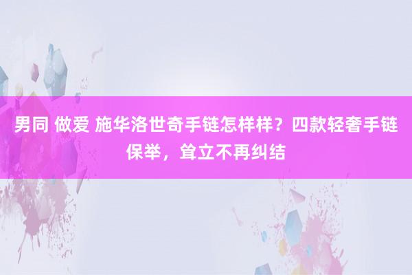 男同 做爱 施华洛世奇手链怎样样？四款轻奢手链保举，耸立不再纠结