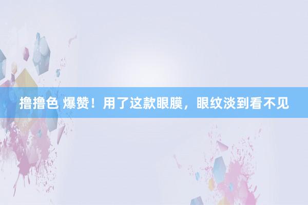 撸撸色 爆赞！用了这款眼膜，眼纹淡到看不见