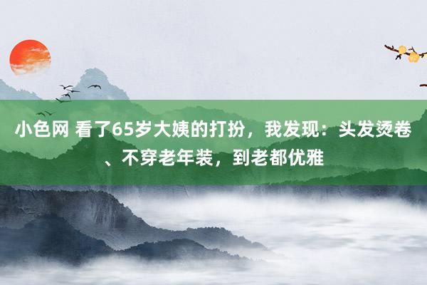 小色网 看了65岁大姨的打扮，我发现：头发烫卷、不穿老年装，到老都优雅