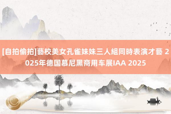[自拍偷拍]藝校美女孔雀妹妹三人組同時表演才藝 2025年德国慕尼黑商用车展IAA 2025