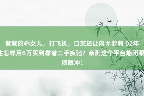 爸爸的乖女儿，打飞机，口交还让禸＃萝莉 02年男生怎样用6万买到靠谱二手疾驰？亲测这个平台能闭眼冲！