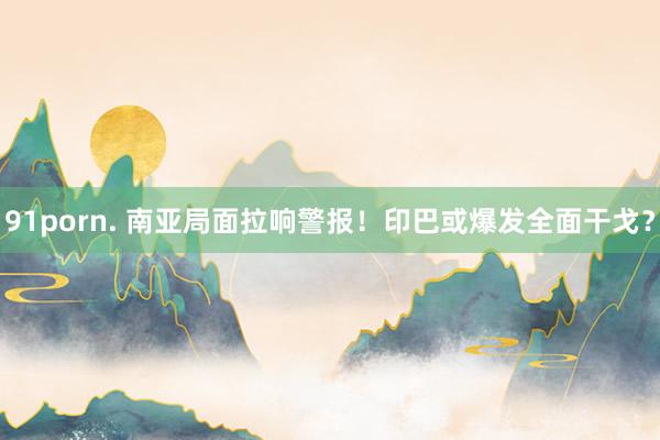 91porn. 南亚局面拉响警报！印巴或爆发全面干戈？
